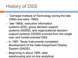 History of DSS
 Carnegie Institute of Technology during the late
1950s and early 1960s.
 late 1980s, executive information
systems (EIS), group decision support
systems (GDSS), and organizational decision
support systems (ODSS) evolved from the single
user and model-oriented DSS.
 In 1987, Texas Instruments completed
development of the Gate Assignment Display
System (GADS).
 Beginning in about 1990, data
warehousing and on-line analytical
 