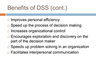 Benefits of DSS (cont.)
 Improves personal efficiency
 Speed up the process of decision making
 Increases organizational control
 Encourages exploration and discovery on the
part of the decision maker
 Speeds up problem solving in an organization
 Facilitates interpersonal communication
 