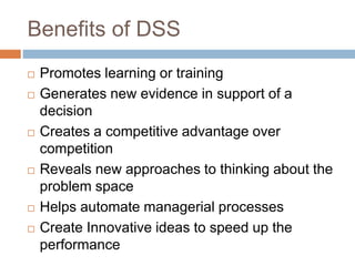 Benefits of DSS
 Promotes learning or training
 Generates new evidence in support of a
decision
 Creates a competitive advantage over
competition
 Reveals new approaches to thinking about the
problem space
 Helps automate managerial processes
 Create Innovative ideas to speed up the
performance
 