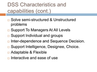 DSS Characteristics and
capabilities (cont.)
 Solve semi-structured & Unstructured
problems
 Support To Managers At All Levels
 Support Individual and groups
 Inter-dependence and Sequence Decision.
 Support Intelligence, Designee, Choice.
 Adaptable & Flexible
 Interactive and ease of use
 