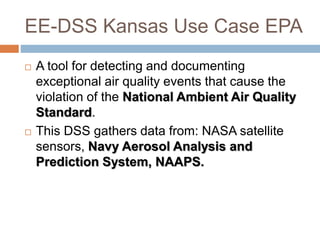 EE-DSS Kansas Use Case EPA
 A tool for detecting and documenting
exceptional air quality events that cause the
violation of the National Ambient Air Quality
Standard.
 This DSS gathers data from: NASA satellite
sensors, Navy Aerosol Analysis and
Prediction System, NAAPS.
 