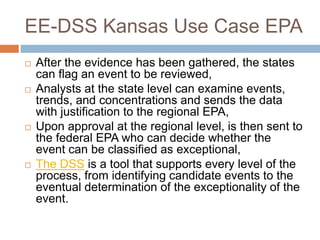 EE-DSS Kansas Use Case EPA
 After the evidence has been gathered, the states
can flag an event to be reviewed,
 Analysts at the state level can examine events,
trends, and concentrations and sends the data
with justification to the regional EPA,
 Upon approval at the regional level, is then sent to
the federal EPA who can decide whether the
event can be classified as exceptional,
 The DSS is a tool that supports every level of the
process, from identifying candidate events to the
eventual determination of the exceptionality of the
event.
 