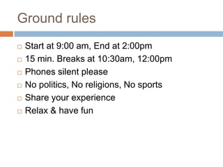 Ground rules
 Start at 9:00 am, End at 2:00pm
 15 min. Breaks at 10:30am, 12:00pm
 Phones silent please
 No politics, No religions, No sports
 Share your experience
 Relax & have fun
 