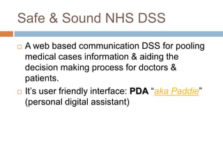 Safe & Sound NHS DSS
 A web based communication DSS for pooling
medical cases information & aiding the
decision making process for doctors &
patients.
 It’s user friendly interface: PDA “aka Paddie”
(personal digital assistant)
 