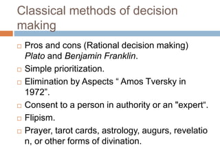 Classical methods of decision
making
 Pros and cons (Rational decision making)
Plato and Benjamin Franklin.
 Simple prioritization.
 Elimination by Aspects “ Amos Tversky in
1972”.
 Consent to a person in authority or an "expert“.
 Flipism.
 Prayer, tarot cards, astrology, augurs, revelatio
n, or other forms of divination.
 