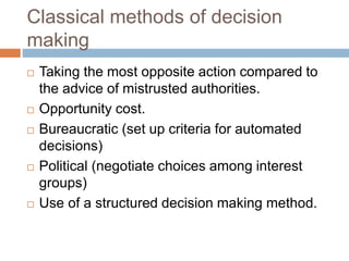 Classical methods of decision
making
 Taking the most opposite action compared to
the advice of mistrusted authorities.
 Opportunity cost.
 Bureaucratic (set up criteria for automated
decisions)
 Political (negotiate choices among interest
groups)
 Use of a structured decision making method.
 