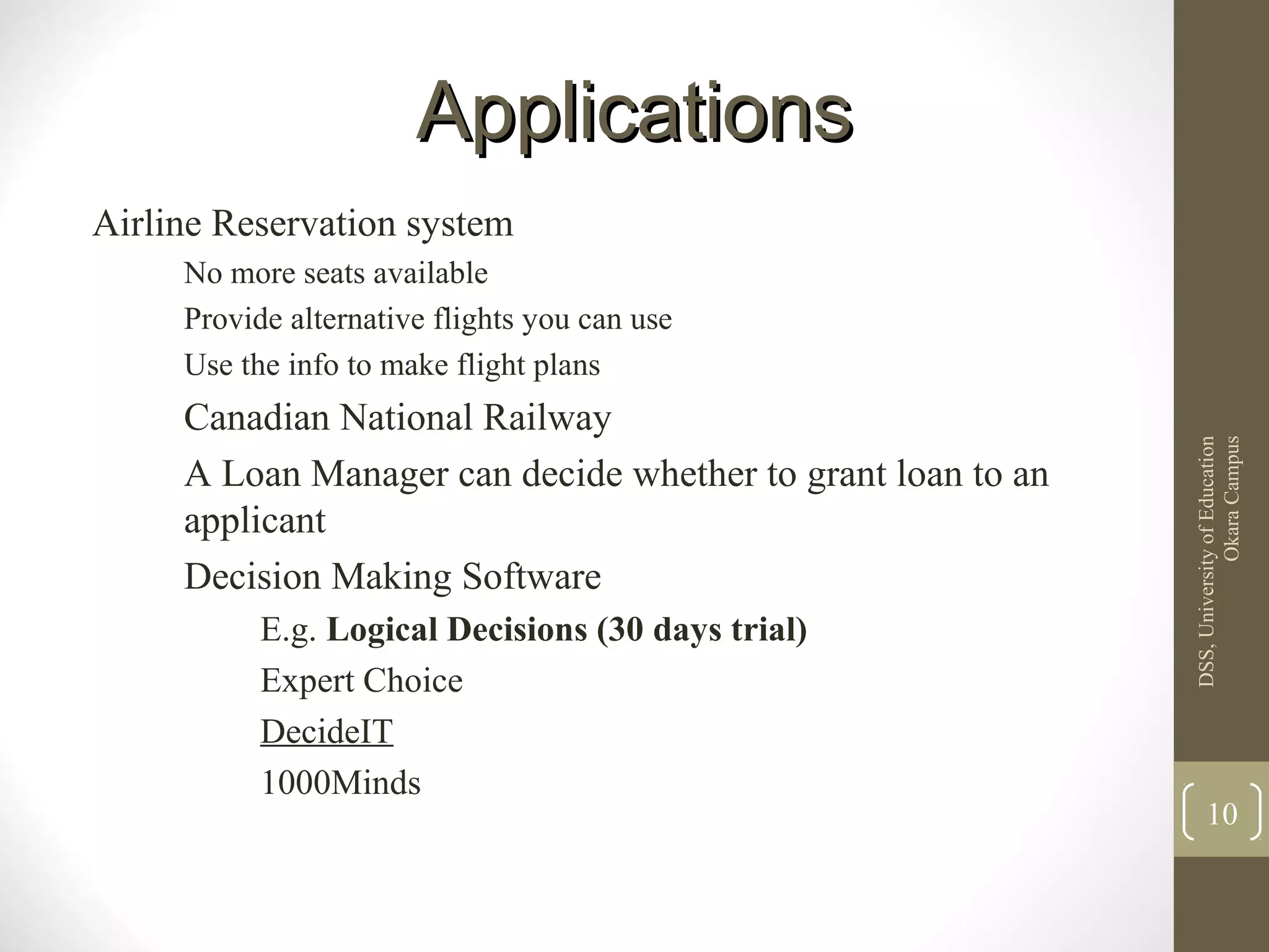 ApplicationsApplications
Airline Reservation system
No more seats available
Provide alternative flights you can use
Use the info to make flight plans
Canadian National Railway
A Loan Manager can decide whether to grant loan to an
applicant
Decision Making Software
E.g. Logical Decisions (30 days trial)
Expert Choice
DecideIT
1000Minds
DSS,UniversityofEducation
OkaraCampus
10
 
