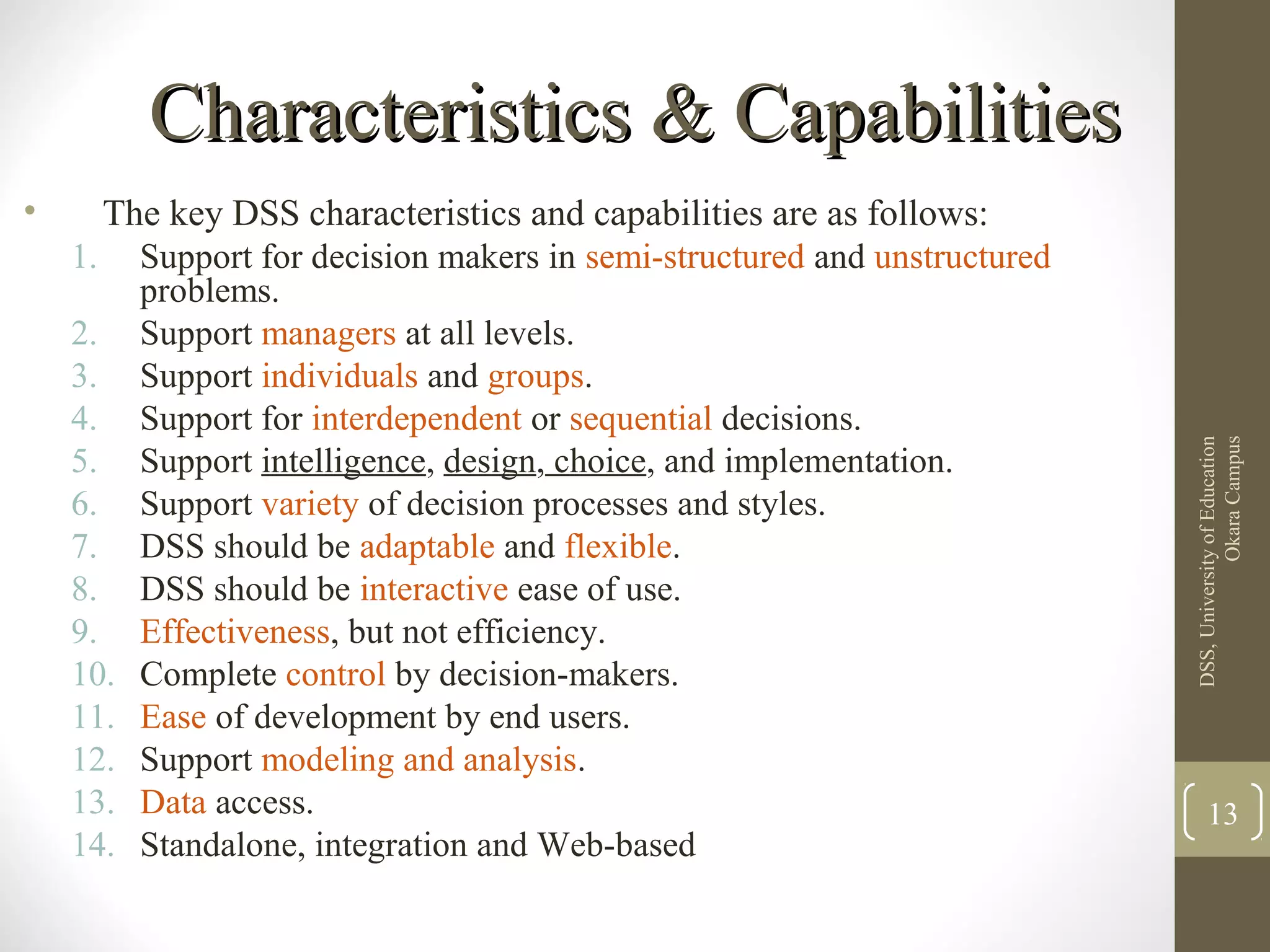 Characteristics & CapabilitiesCharacteristics & Capabilities
• The key DSS characteristics and capabilities are as follows:
1. Support for decision makers in semi-structured and unstructured
problems.
2. Support managers at all levels.
3. Support individuals and groups.
4. Support for interdependent or sequential decisions.
5. Support intelligence, design, choice, and implementation.
6. Support variety of decision processes and styles.
7. DSS should be adaptable and flexible.
8. DSS should be interactive ease of use.
9. Effectiveness, but not efficiency.
10. Complete control by decision-makers.
11. Ease of development by end users.
12. Support modeling and analysis.
13. Data access.
14. Standalone, integration and Web-based
DSS,UniversityofEducation
OkaraCampus
13
 