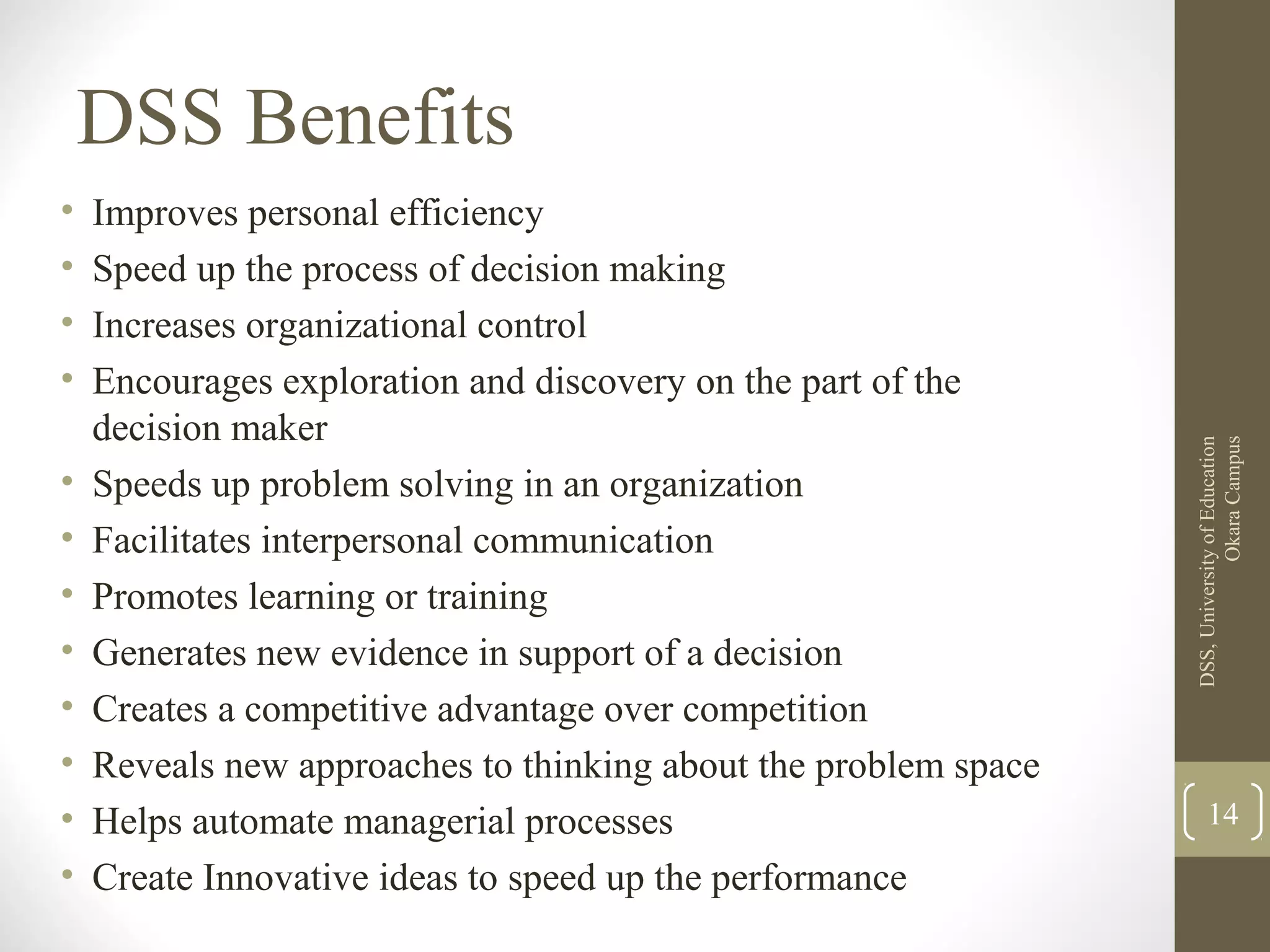 • Improves personal efficiency
• Speed up the process of decision making
• Increases organizational control
• Encourages exploration and discovery on the part of the
decision maker
• Speeds up problem solving in an organization
• Facilitates interpersonal communication
• Promotes learning or training
• Generates new evidence in support of a decision
• Creates a competitive advantage over competition
• Reveals new approaches to thinking about the problem space
• Helps automate managerial processes
• Create Innovative ideas to speed up the performance
DSS,UniversityofEducation
OkaraCampus
14
DSS Benefits
 