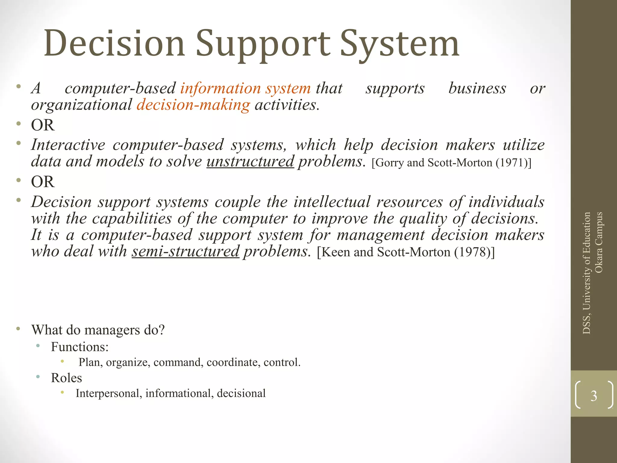 Decision Support System
• A computer-based information system that supports business or
organizational decision-making activities.
• OR
• Interactive computer-based systems, which help decision makers utilize
data and models to solve unstructured problems. [Gorry and Scott-Morton (1971)]
• OR
• Decision support systems couple the intellectual resources of individuals
with the capabilities of the computer to improve the quality of decisions.
It is a computer-based support system for management decision makers
who deal with semi-structured problems. [Keen and Scott-Morton (1978)]
• What do managers do?
• Functions:
• Plan, organize, command, coordinate, control.
• Roles
• Interpersonal, informational, decisional
DSS,UniversityofEducation
OkaraCampus
3
 
