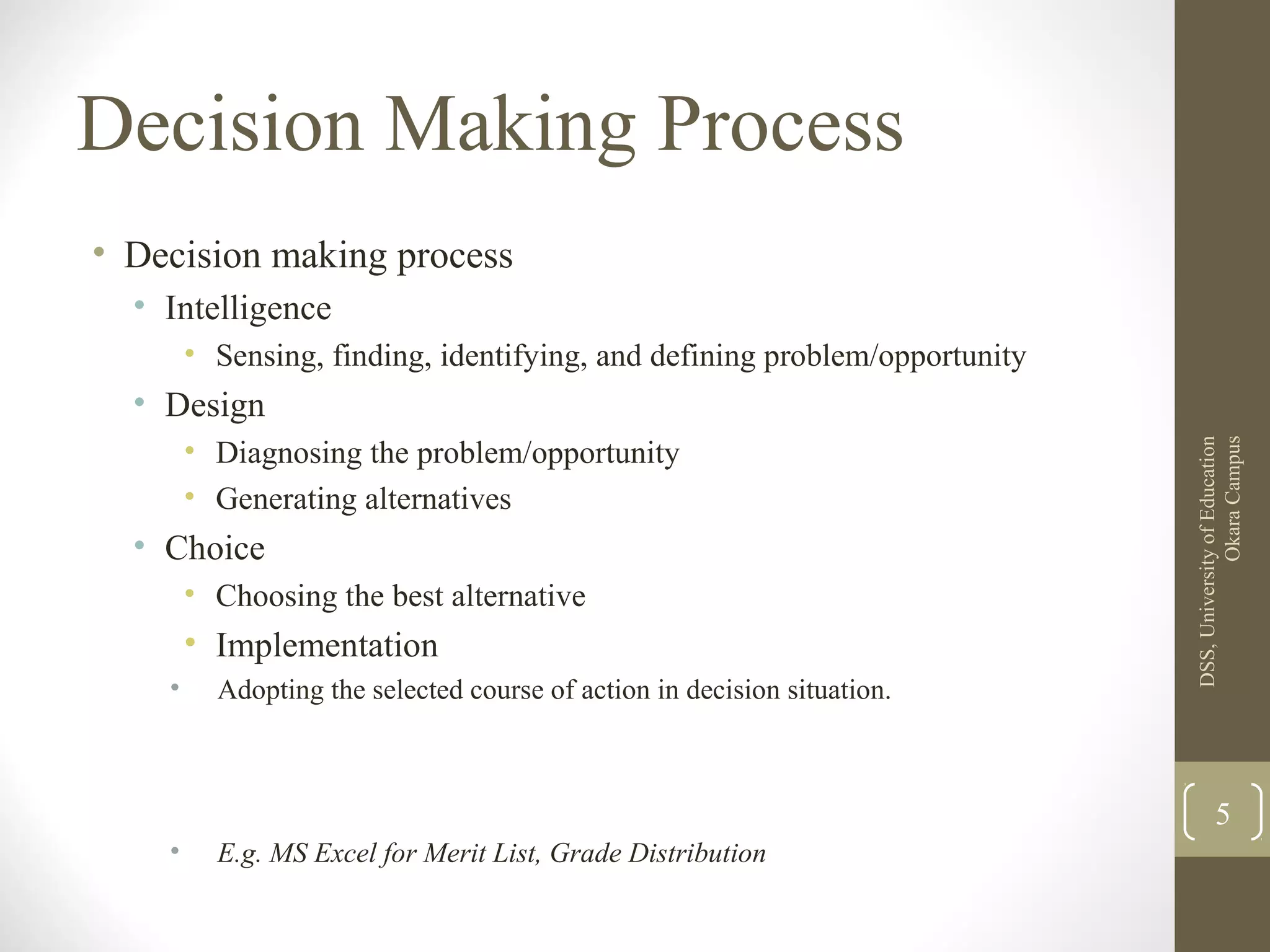Decision Making Process
• Decision making process
• Intelligence
• Sensing, finding, identifying, and defining problem/opportunity
• Design
• Diagnosing the problem/opportunity
• Generating alternatives
• Choice
• Choosing the best alternative
• Implementation
• Adopting the selected course of action in decision situation.
• E.g. MS Excel for Merit List, Grade Distribution
DSS,UniversityofEducation
OkaraCampus
5
 