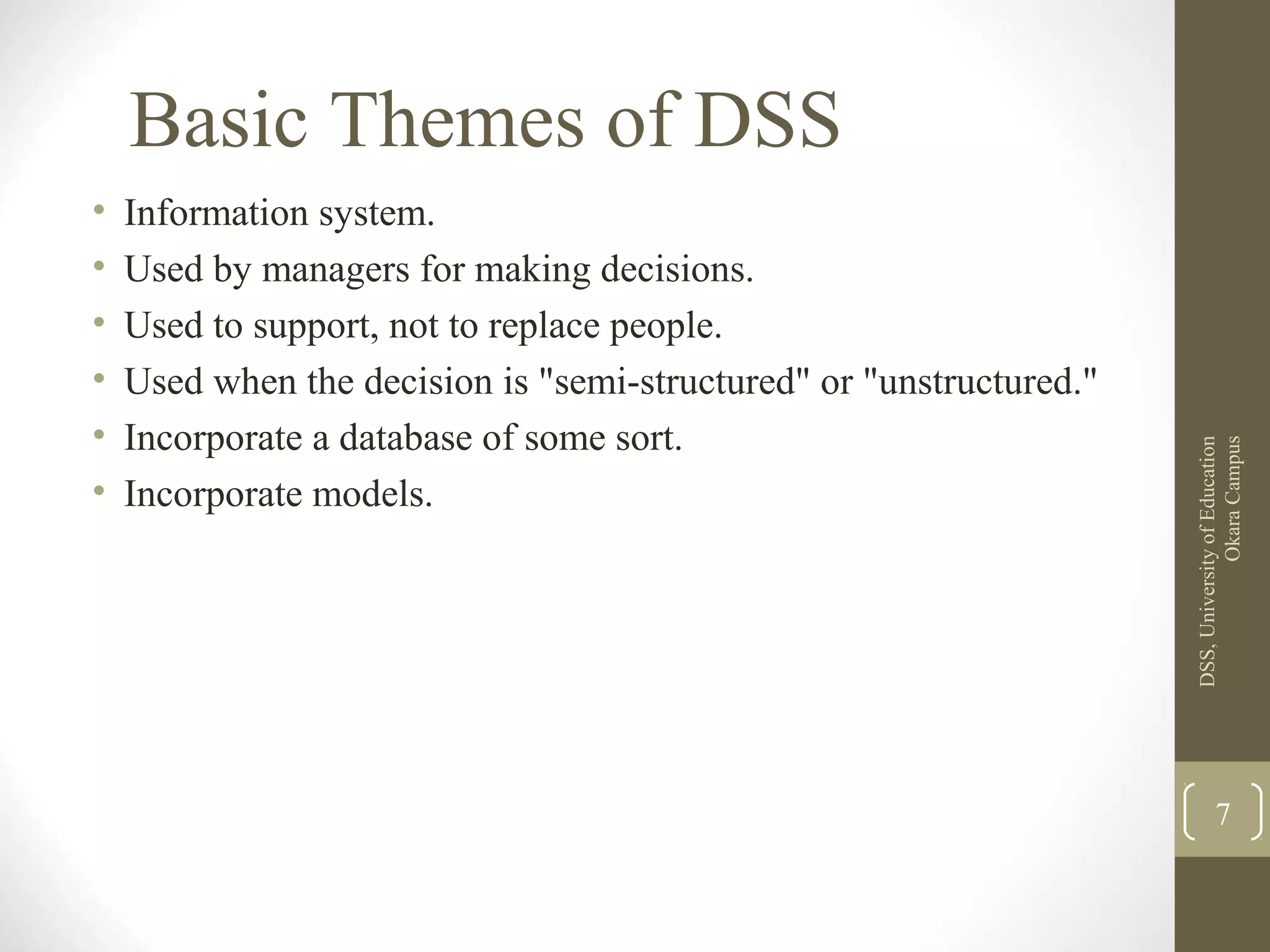 Basic Themes of DSS
• Information system.
• Used by managers for making decisions.
• Used to support, not to replace people.
• Used when the decision is "semi-structured" or "unstructured."
• Incorporate a database of some sort.
• Incorporate models.
DSS,UniversityofEducation
OkaraCampus
7
 