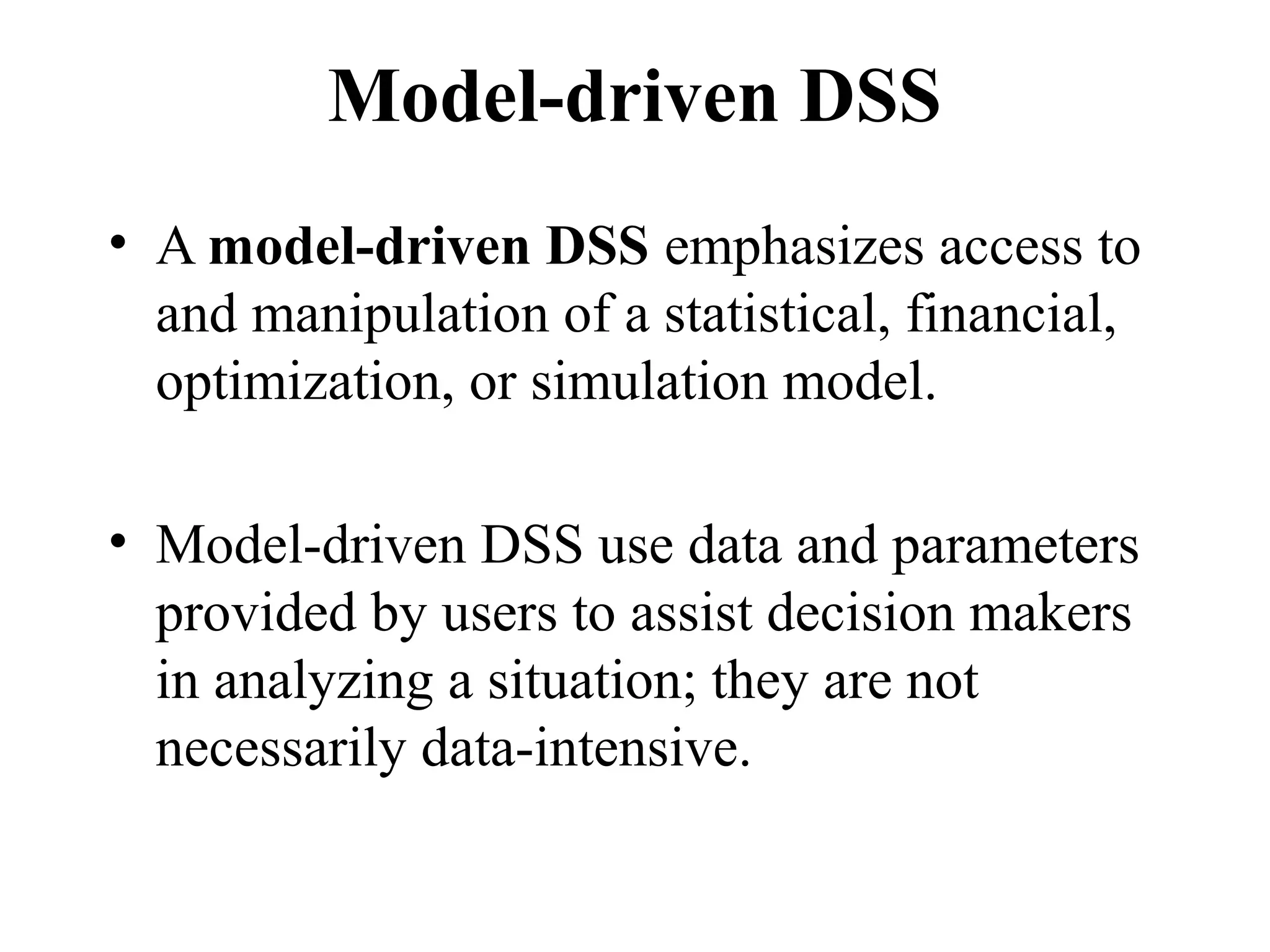 Model-driven DSS
• A model-driven DSS emphasizes access to
and manipulation of a statistical, financial,
optimization, or simulation model.
• Model-driven DSS use data and parameters
provided by users to assist decision makers
in analyzing a situation; they are not
necessarily data-intensive.
 