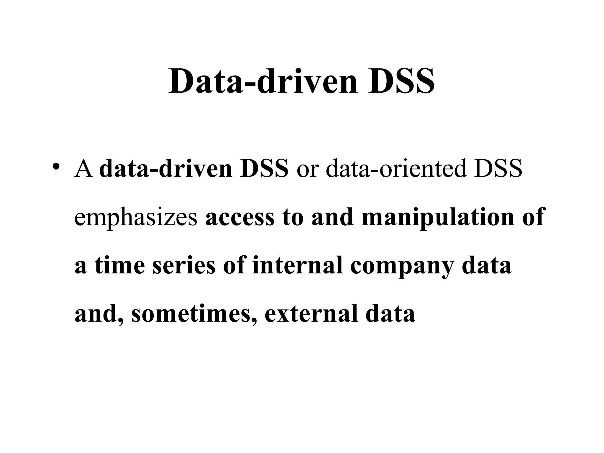 Data-driven DSS
• A data-driven DSS or data-oriented DSS
emphasizes access to and manipulation of
a time series of internal company data
and, sometimes, external data
 