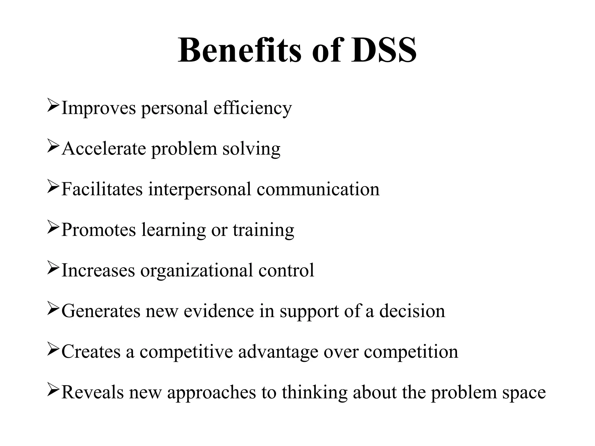 Benefits of DSS
Improves personal efficiency
Accelerate problem solving
Facilitates interpersonal communication
Promotes learning or training
Increases organizational control
Generates new evidence in support of a decision
Creates a competitive advantage over competition
Reveals new approaches to thinking about the problem space
 