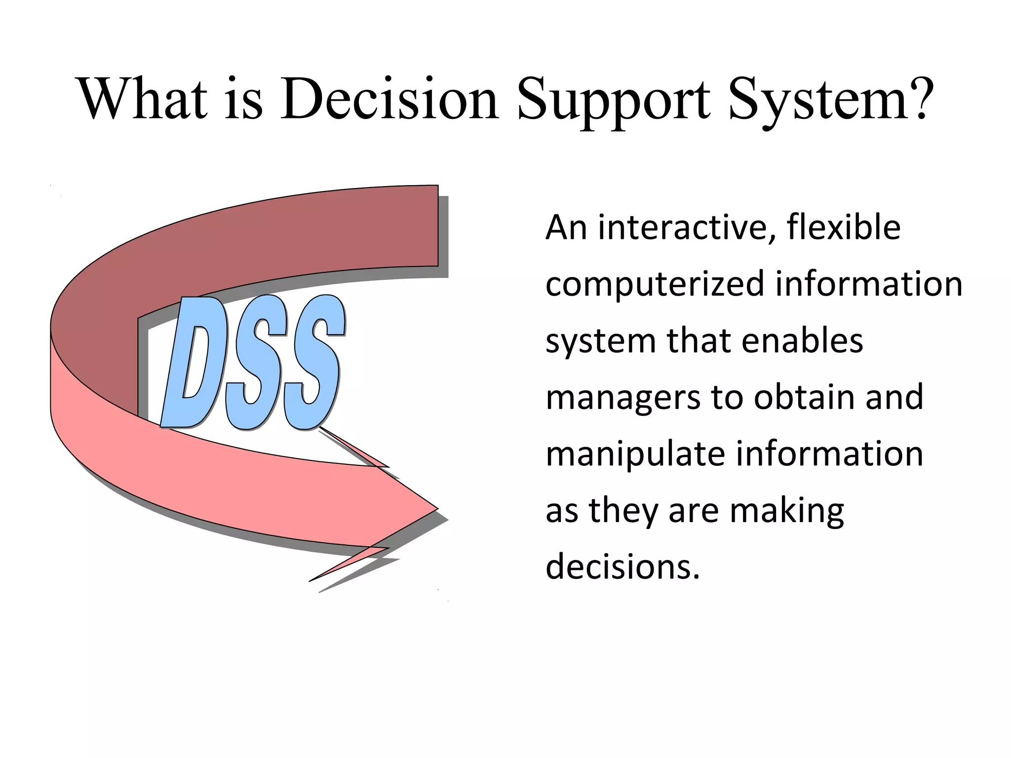 An interactive, flexible
computerized information
system that enables
managers to obtain and
manipulate information
as they are making
decisions.
What is Decision Support System?
 