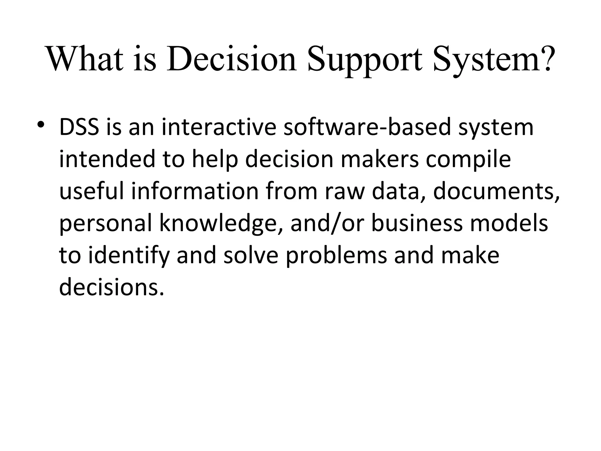 • DSS is an interactive software-based system
intended to help decision makers compile
useful information from raw data, documents,
personal knowledge, and/or business models
to identify and solve problems and make
decisions.
What is Decision Support System?
 