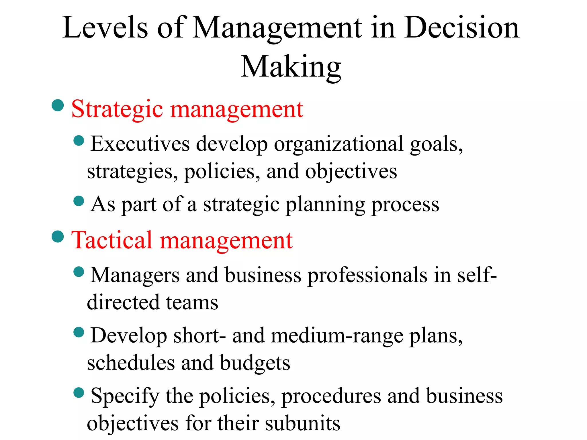 Levels of Management in Decision
Making
Strategic management
Executives develop organizational goals,
strategies, policies, and objectives
As part of a strategic planning process
Tactical management
Managers and business professionals in self-
directed teams
Develop short- and medium-range plans,
schedules and budgets
Specify the policies, procedures and business
objectives for their subunits
 