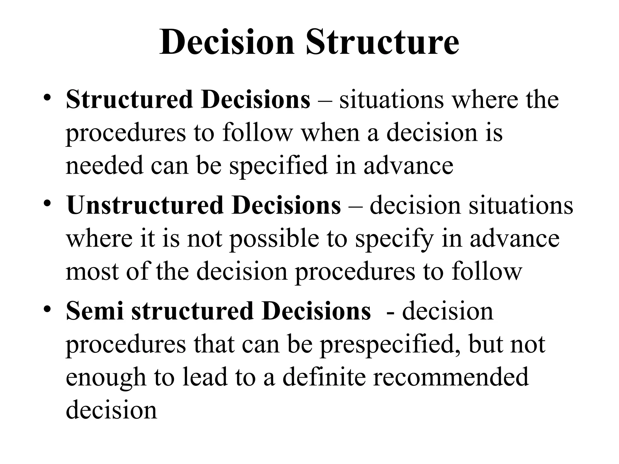 Decision Structure
• Structured Decisions – situations where the
procedures to follow when a decision is
needed can be specified in advance
• Unstructured Decisions – decision situations
where it is not possible to specify in advance
most of the decision procedures to follow
• Semi structured Decisions - decision
procedures that can be prespecified, but not
enough to lead to a definite recommended
decision
 