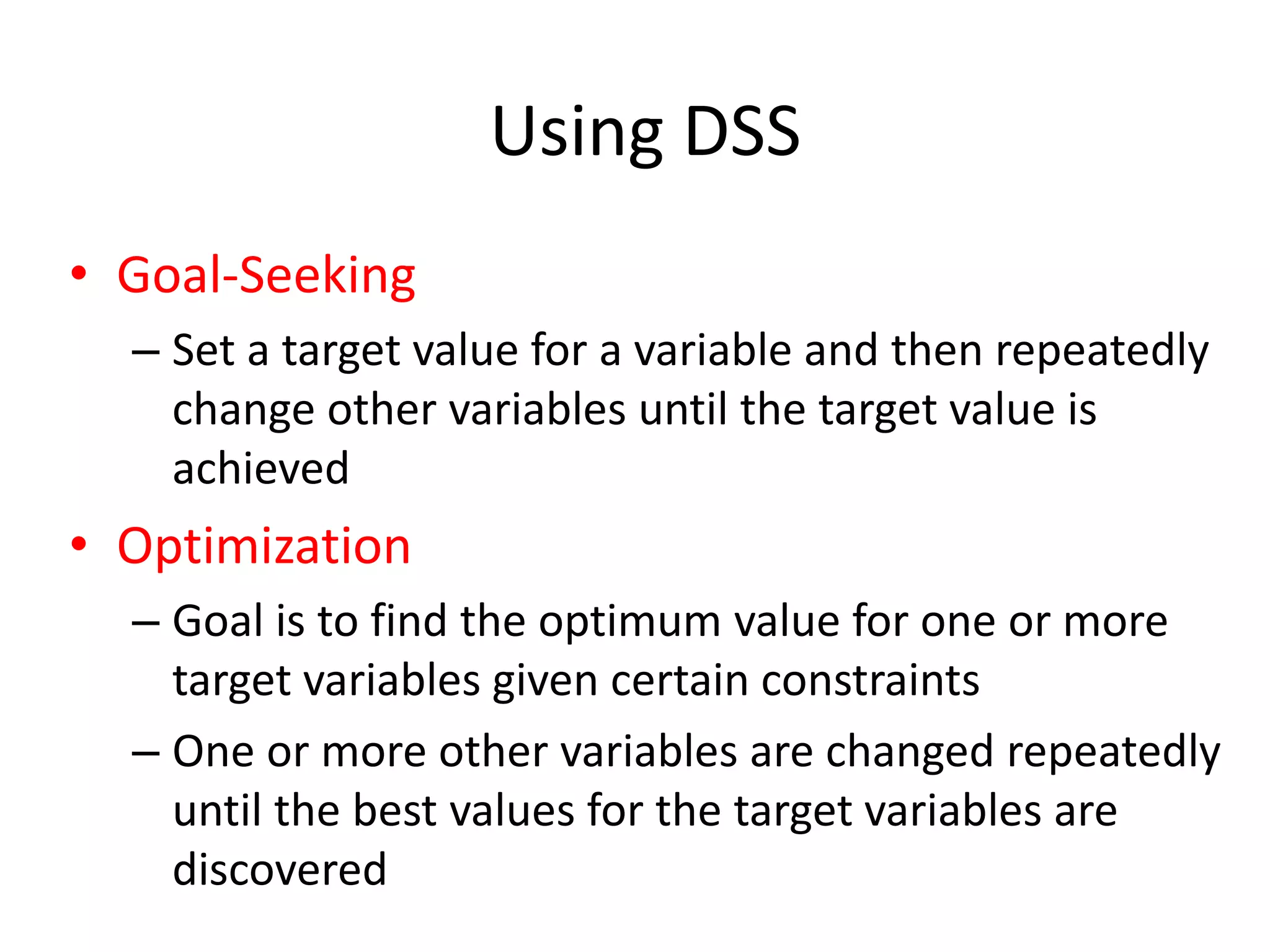 Using DSS
• Goal-Seeking
– Set a target value for a variable and then repeatedly
change other variables until the target value is
achieved
• Optimization
– Goal is to find the optimum value for one or more
target variables given certain constraints
– One or more other variables are changed repeatedly
until the best values for the target variables are
discovered
 