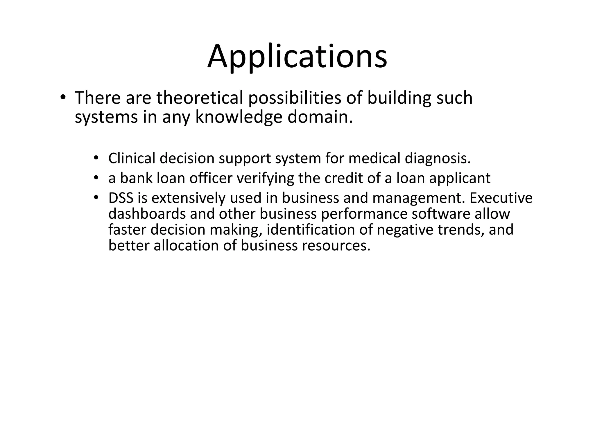 Applications
• There are theoretical possibilities of building such
systems in any knowledge domain.
• Clinical decision support system for medical diagnosis.
• a bank loan officer verifying the credit of a loan applicant
• DSS is extensively used in business and management. Executive
dashboards and other business performance software allow
faster decision making, identification of negative trends, and
better allocation of business resources.
 
