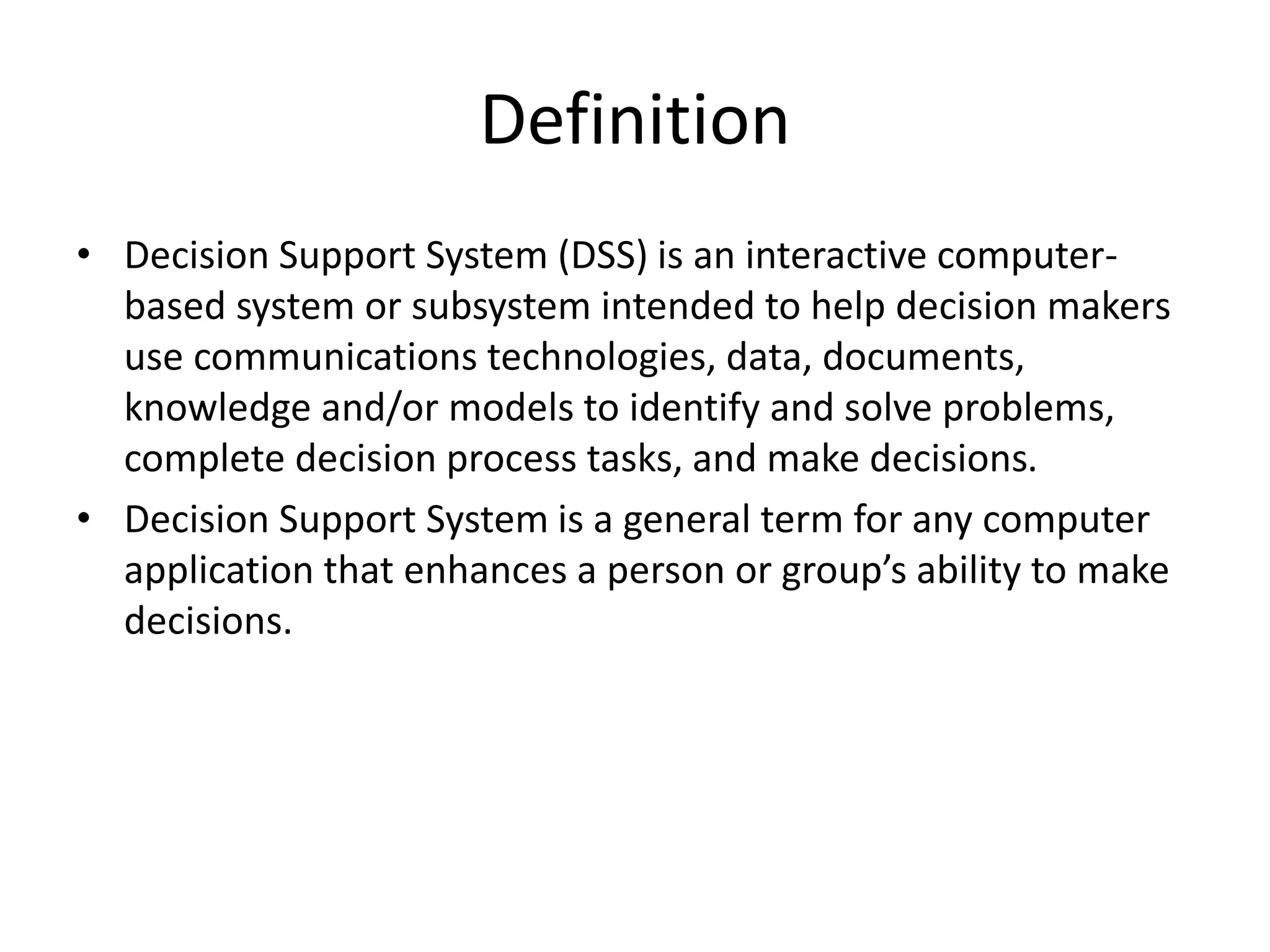 Definition
• Decision Support System (DSS) is an interactive computer-
based system or subsystem intended to help decision makers
use communications technologies, data, documents,
knowledge and/or models to identify and solve problems,
complete decision process tasks, and make decisions.
• Decision Support System is a general term for any computer
application that enhances a person or group’s ability to make
decisions.
 