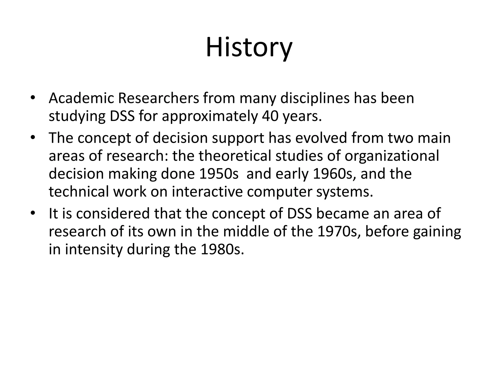 History
• Academic Researchers from many disciplines has been
studying DSS for approximately 40 years.
• The concept of decision support has evolved from two main
areas of research: the theoretical studies of organizational
decision making done 1950s and early 1960s, and the
technical work on interactive computer systems.
• It is considered that the concept of DSS became an area of
research of its own in the middle of the 1970s, before gaining
in intensity during the 1980s.
 