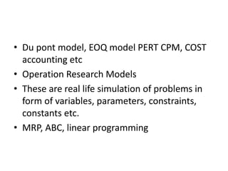 • Du pont model, EOQ model PERT CPM, COST
accounting etc
• Operation Research Models
• These are real life simulation of problems in
form of variables, parameters, constraints,
constants etc.
• MRP, ABC, linear programming
 