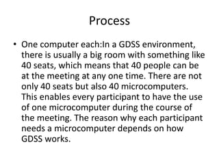 Process
• One computer each:In a GDSS environment,
there is usually a big room with something like
40 seats, which means that 40 people can be
at the meeting at any one time. There are not
only 40 seats but also 40 microcomputers.
This enables every participant to have the use
of one microcomputer during the course of
the meeting. The reason why each participant
needs a microcomputer depends on how
GDSS works.
 