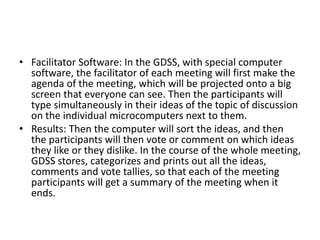 • Facilitator Software: In the GDSS, with special computer
software, the facilitator of each meeting will first make the
agenda of the meeting, which will be projected onto a big
screen that everyone can see. Then the participants will
type simultaneously in their ideas of the topic of discussion
on the individual microcomputers next to them.
• Results: Then the computer will sort the ideas, and then
the participants will then vote or comment on which ideas
they like or they dislike. In the course of the whole meeting,
GDSS stores, categorizes and prints out all the ideas,
comments and vote tallies, so that each of the meeting
participants will get a summary of the meeting when it
ends.
 