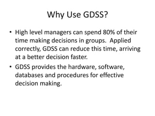 Why Use GDSS?
• High level managers can spend 80% of their
time making decisions in groups. Applied
correctly, GDSS can reduce this time, arriving
at a better decision faster.
• GDSS provides the hardware, software,
databases and procedures for effective
decision making.
 