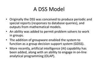 A DSS Model
• Originally the DSS was conceived to produce periodic and
special reports (responses to database queries), and
outputs from mathematical models.
• An ability was added to permit problem solvers to work
in groups.
• The addition of groupware enabled the system to
function as a group decision support system (GDSS).
• More recently, artificial intelligence (AI) capability has
been added, along with an ability to engage in on-line
analytical programming (OLAP).
 