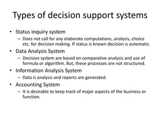Types of decision support systems
• Status inquiry system
– Does not call for any elaborate computations, analysis, choice
etc. for decision making. If status is known decision is automatic.
• Data Analysis System
– Decision system are based on comparative analysis and use of
formula or algorithm. But, these processes are not structured.
• Information Analysis System
– Data is analysis and reports are generated.
• Accounting System
– It is desirable to keep track of major aspects of the business or
function.
 