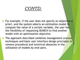 CONTD.
 For example, if the user does not specify an objective a
priori, and the system selects an estimation model to
compute the value of a certain variable, the user has
the flexibility of requesting SEARCH to find another
model with an optimization objective.
 The approach described combines management science
techniques and basic user interface design principles to
remove procedural and technical obstacles in the
utilization of models by end-users.
 