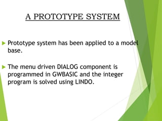 A PROTOTYPE SYSTEM
 Prototype system has been applied to a model
base.
 The menu driven DIALOG component is
programmed in GWBASIC and the integer
program is solved using LINDO.
 