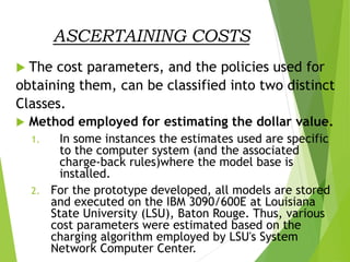 ASCERTAINING COSTS
 The cost parameters, and the policies used for
obtaining them, can be classified into two distinct
Classes.
 Method employed for estimating the dollar value.
1. In some instances the estimates used are specific
to the computer system (and the associated
charge-back rules)where the model base is
installed.
2. For the prototype developed, all models are stored
and executed on the IBM 3090/600E at Louisiana
State University (LSU), Baton Rouge. Thus, various
cost parameters were estimated based on the
charging algorithm employed by LSU's System
Network Computer Center.
 