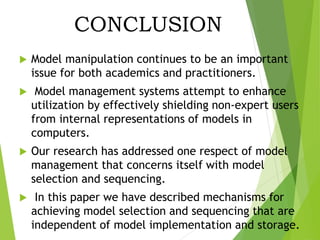 CONCLUSION
 Model manipulation continues to be an important
issue for both academics and practitioners.
 Model management systems attempt to enhance
utilization by effectively shielding non-expert users
from internal representations of models in
computers.
 Our research has addressed one respect of model
management that concerns itself with model
selection and sequencing.
 In this paper we have described mechanisms for
achieving model selection and sequencing that are
independent of model implementation and storage.
 