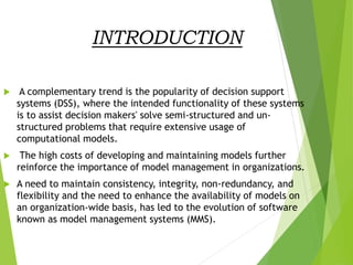 INTRODUCTION
 A complementary trend is the popularity of decision support
systems (DSS), where the intended functionality of these systems
is to assist decision makers' solve semi-structured and un-
structured problems that require extensive usage of
computational models.
 The high costs of developing and maintaining models further
reinforce the importance of model management in organizations.
 A need to maintain consistency, integrity, non-redundancy, and
flexibility and the need to enhance the availability of models on
an organization-wide basis, has led to the evolution of software
known as model management systems (MMS).
 