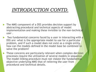 INTRODUCTION CONTD.
 The MMS component of a DSS provides decision support by
abstracting procedural and technical aspects of model
implementation and making these invisible to the non-technical
user .
 Two fundamental concerns faced by a user in interacting with a
DSS are: what is the appropriate model to use for a particular
problem, and if such a model does not exist as a single entity,
how can the models defined in the model base be combined to
solve the problem?
 These concerns are particularly relevant when complex decision
processes require the utilization of several models in sequence.
The model linking procedure must not violate the fundamental
objective underlying MMS that of relieving the user from
procedural and technical details.
 