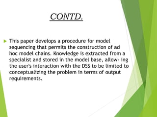 CONTD.
 This paper develops a procedure for model
sequencing that permits the construction of ad
hoc model chains. Knowledge is extracted from a
specialist and stored in the model base, allow- ing
the user's interaction with the DSS to be limited to
conceptualizing the problem in terms of output
requirements.
 