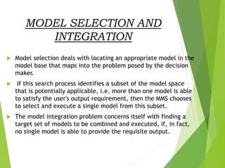 MODEL SELECTION AND
INTEGRATION
 Model selection deals with locating an appropriate model in the
model base that maps into the problem posed by the decision
maker.
 If this search process identifies a subset of the model space
that is potentially applicable, i.e. more than one model is able
to satisfy the user's output requirement, then the MMS chooses
to select and execute a single model from this subset.
 The model integration problem concerns itself with finding a
target set of models to be combined and executed, if, in fact,
no single model is able to provide the requisite output.
 