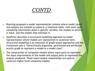 CONTD.
 Blanning proposed a model representation scheme where model inputs
and outputs are treated as tuples in a relational table, with each tuple
containing information about a specific variable, the models to which it
is input, and the models that estimate it.
 Geoffrion describes a structured modelling approach to model
representation where models are represented in canonical form.
Structured modelling is an extension of graph-based approaches and the
framework uses a "hierarchically organized, partitioned and attributed
acyclic graph to represent a model or a model class“.
 The construction of composite models allows input ports to represent
the input requirements of the model and output ports to represent the
outputs produced. These input/output relationships are used to
construct higher-level composite models.
 