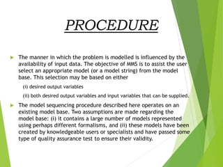 PROCEDURE
 The manner in which the problem is modelled is influenced by the
availability of input data. The objective of MMS is to assist the user
select an appropriate model (or a model string) from the model
base. This selection may be based on either
(i) desired output variables
(ii) both desired output variables and input variables that can be supplied.
 The model sequencing procedure described here operates on an
existing model base. Two assumptions are made regarding the
model base: (i) it contains a large number of models represented
using perhaps different formalisms, and (ii) these models have been
created by knowledgeable users or specialists and have passed some
type of quality assurance test to ensure their validity.
 