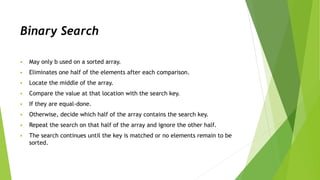 Binary Search
 May only b used on a sorted array.
 Eliminates one half of the elements after each comparison.
 Locate the middle of the array.
 Compare the value at that location with the search key.
 If they are equal-done.
 Otherwise, decide which half of the array contains the search key.
 Repeat the search on that half of the array and ignore the other half.
 The search continues until the key is matched or no elements remain to be
sorted.
 