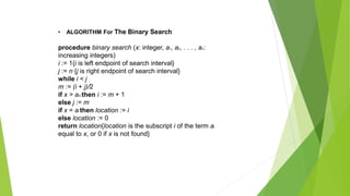 • ALGORITHM For The Binary Search
procedure binary search (x: integer, a1, a2, . . . , an:
increasing integers)
i := 1{i is left endpoint of search interval}
j := n {j is right endpoint of search interval}
while i < j
m := (i + j)/2
if x > am then i := m + 1
else j := m
if x = ai then location := i
else location := 0
return location{location is the subscript i of the term ai
equal to x, or 0 if x is not found}
 