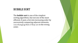 BUBBLE SORT
The bubble sort is one of the simplest
sorting algorithms, but not one of the most
efficient. It puts a list into increasing order by
successively comparing adjacent elements,
interchanging them if they are in the wrong
order.
The Bubble Sort algorithm looks at the pairs of entries in the
array, and swaps their order if needed.
 