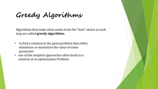 Greedy Algorithms
• to find a solution to the given problem that either
minimizes or maximizes the value of some
parameter
• one of the simplest approaches often leads to a
solution of an optimization Problem.
Algorithms that make what seems to be the “best” choice at each
step are called greedy algorithms.
 