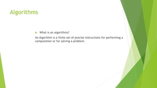 Algorithms
 What is an algorithms?
An Algorithm is a finite set of precise instructions for performing a
computation or for solving a problem.
 