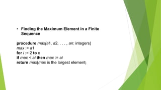 • Finding the Maximum Element in a Finite
Sequence
procedure max(a1, a2, . . . , an: integers)
max := a1
for i := 2 to n
if max < ai then max := ai
return max{max is the largest element}
 