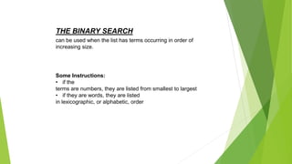 THE BINARY SEARCH
Some Instructions:
• if the
terms are numbers, they are listed from smallest to largest
• if they are words, they are listed
in lexicographic, or alphabetic, order
can be used when the list has terms occurring in order of
increasing size.
 